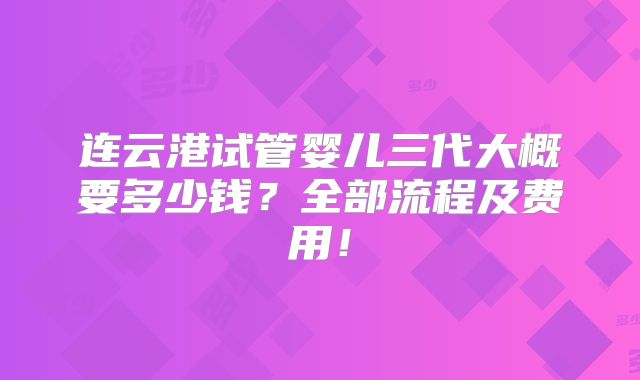 连云港试管婴儿三代大概要多少钱?全部流程及费用!