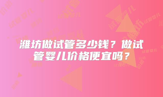 潍坊做试管多少钱?做试管婴儿价格便宜吗?