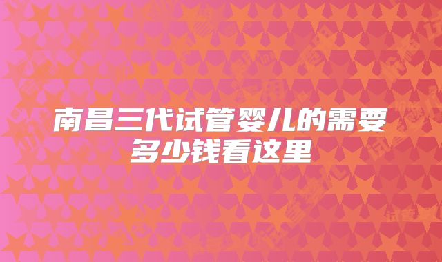 南昌三代试管婴儿的需要多少钱看这里