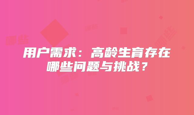 用户需求：高龄生育存在哪些问题与挑战？