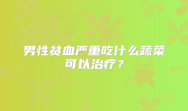 男性贫血严重吃什么蔬菜可以治疗?