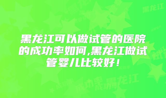 黑龙江可以做试管的医院的成功率如何,黑龙江做试管婴儿比较好!