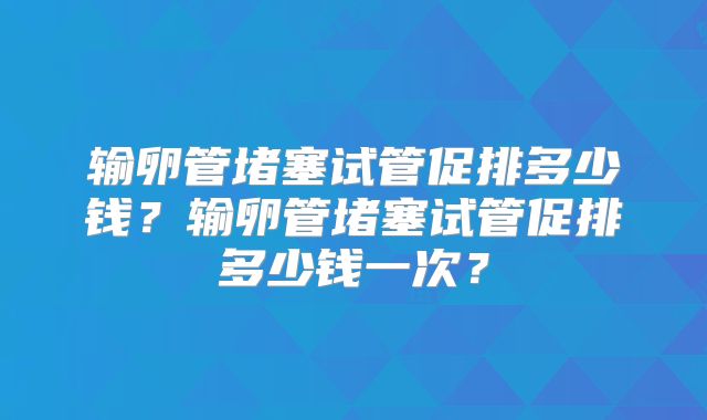 输卵管堵塞试管促排多少钱?输卵管堵塞试管促排多少钱一次?