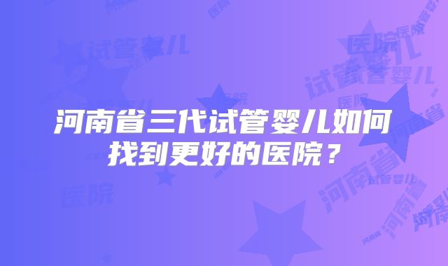 河南省三代试管婴儿如何找到更好的医院?