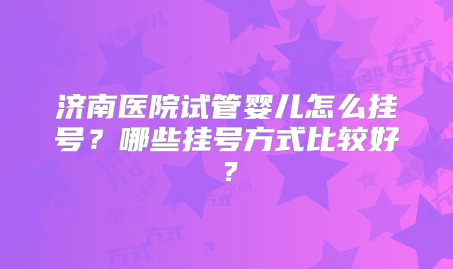 济南医院试管婴儿怎么挂号?哪些挂号方式比较好?