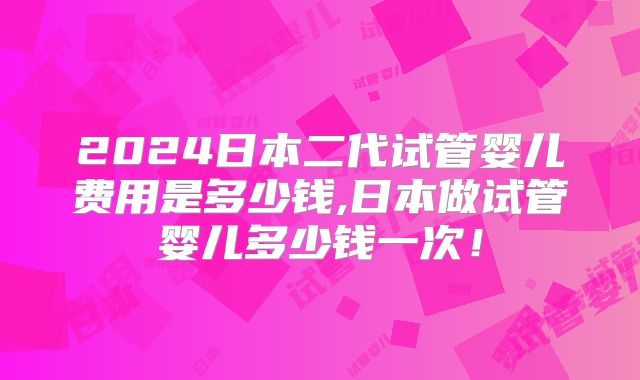 2024日本二代试管婴儿费用是多少钱,日本做试管婴儿多少钱一次!