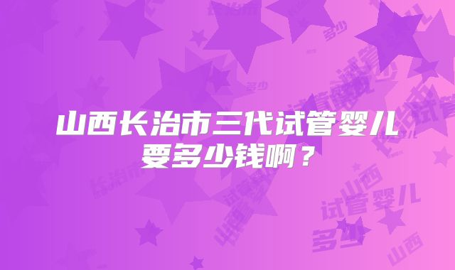 山西长治市三代试管婴儿要多少钱啊?