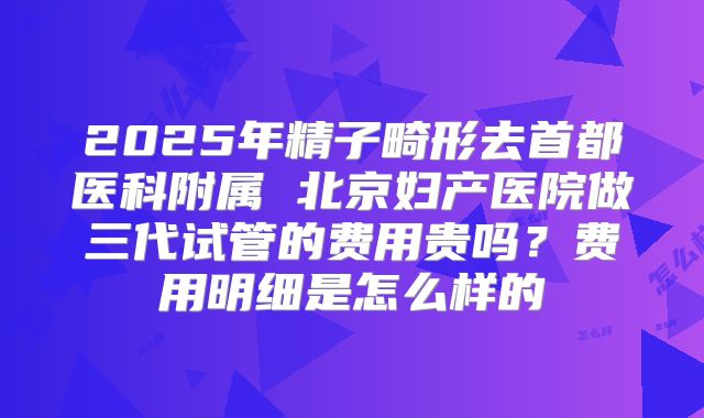 2025年精子畸形去首都医科附属 北京妇产医院做三代试管的费用贵吗?费用明细是怎么样的