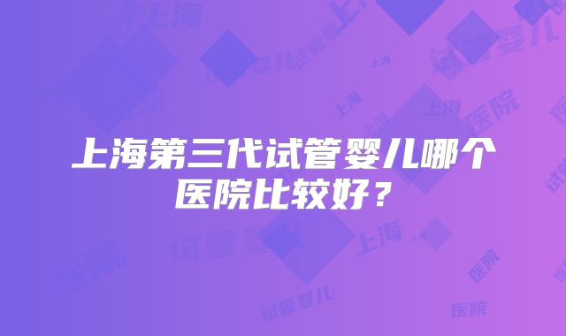 上海第三代试管婴儿哪个医院比较好?