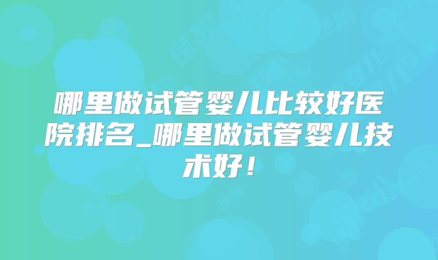 哪里做试管婴儿比较好医院排名_哪里做试管婴儿技术好!