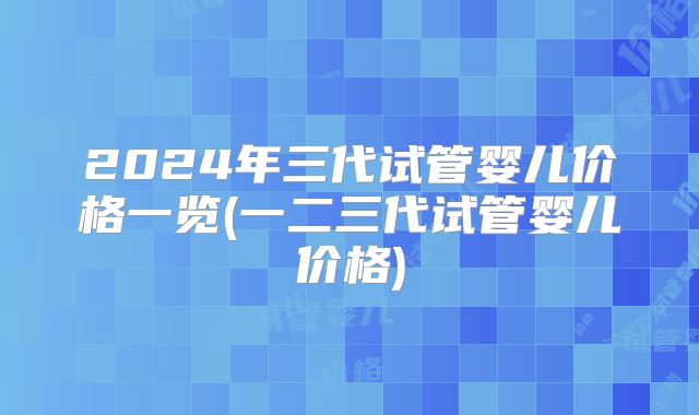 2024年三代试管婴儿价格一览(一二三代试管婴儿价格)