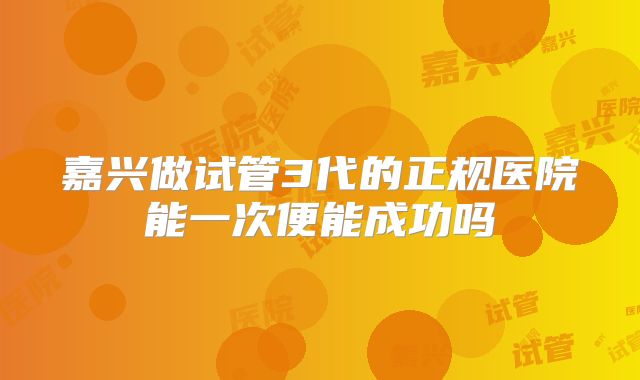 嘉兴做试管3代的正规医院能一次便能成功吗