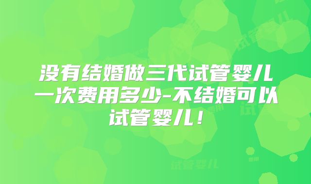 没有结婚做三代试管婴儿一次费用多少-不结婚可以试管婴儿！