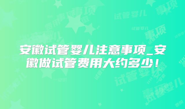 安徽试管婴儿注意事项_安徽做试管费用大约多少!