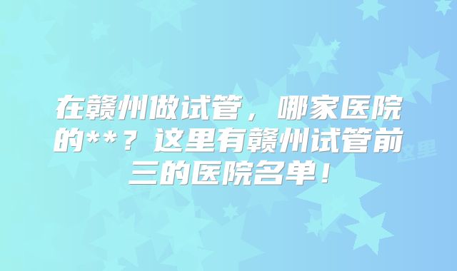 在赣州做试管,哪家医院的**?这里有赣州试管前三的医院名单!