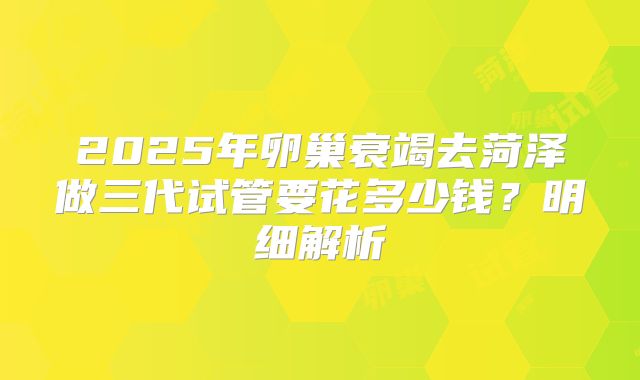 2025年卵巢衰竭去菏泽做三代试管要花多少钱？明细解析