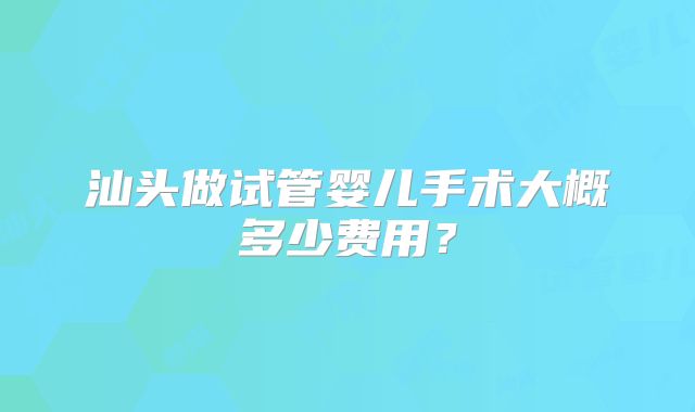 汕头做试管婴儿手术大概多少费用?