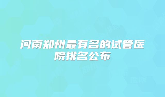 河南郑州最有名的试管医院排名公布