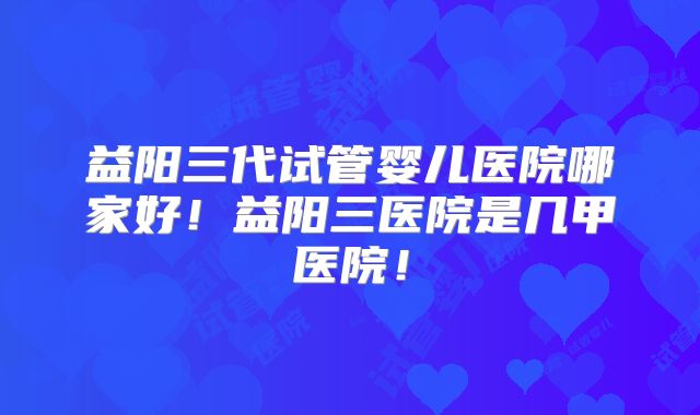 益阳三代试管婴儿医院哪家好！益阳三医院是几甲医院！