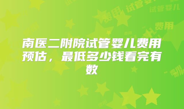 南医二附院试管婴儿费用预估，最低多少钱看完有数