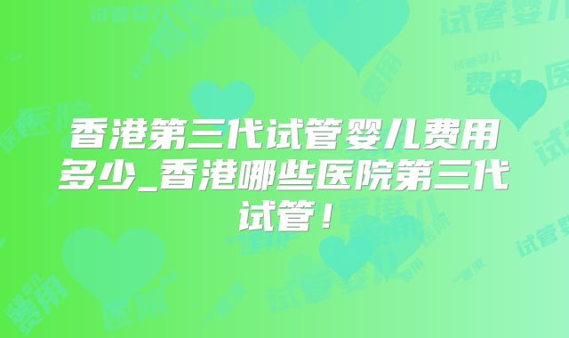 香港第三代试管婴儿费用多少_香港哪些医院第三代试管!