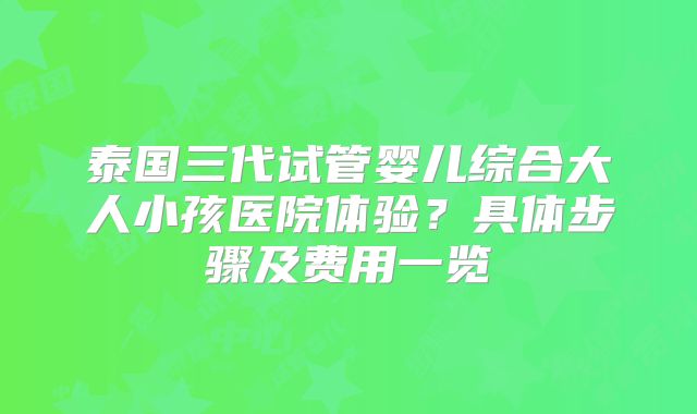泰国三代试管婴儿综合大人小孩医院体验?具体步骤及费用一览