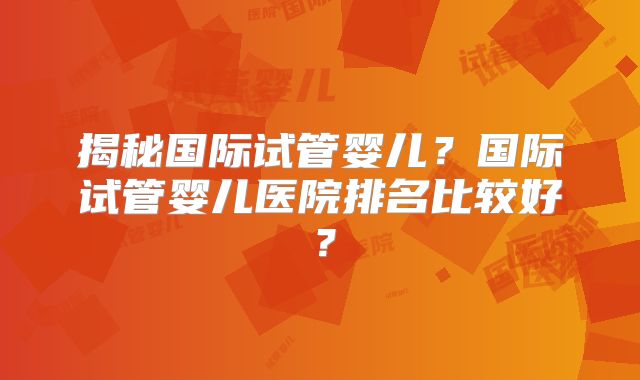 揭秘国际试管婴儿?国际试管婴儿医院排名比较好?