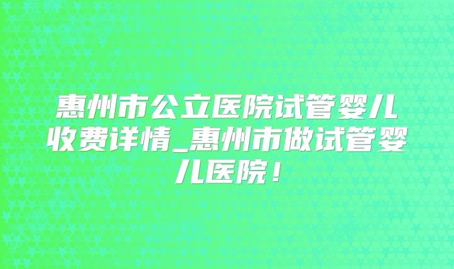 惠州市公立医院试管婴儿收费详情_惠州市做试管婴儿医院!