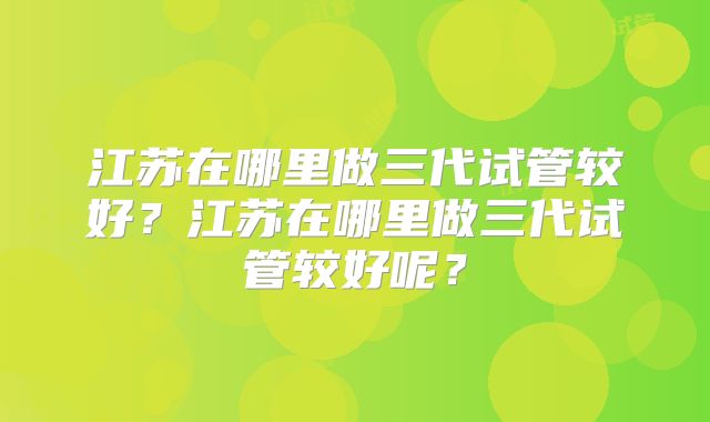 江苏在哪里做三代试管较好？江苏在哪里做三代试管较好呢？