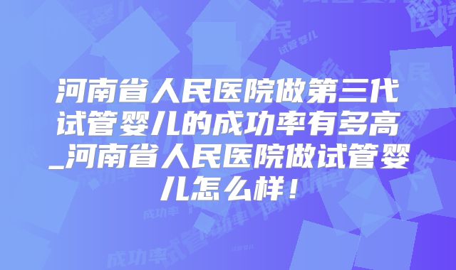 河南省人民医院做第三代试管婴儿的成功率有多高_河南省人民医院做试管婴儿怎么样！