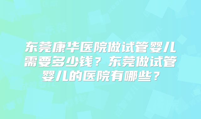 东莞康华医院做试管婴儿需要多少钱?东莞做试管婴儿的医院有哪些?