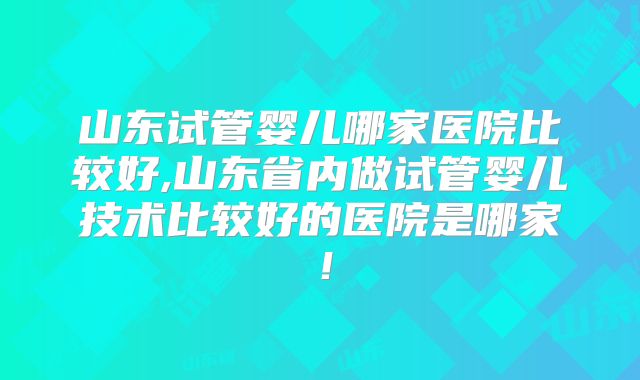 山东试管婴儿哪家医院比较好,山东省内做试管婴儿技术比较好的医院是哪家!