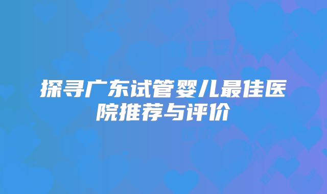 探寻广东试管婴儿最佳医院推荐与评价