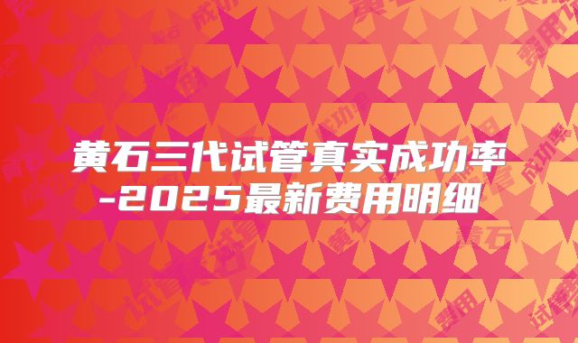 黄石三代试管真实成功率-2025最新费用明细