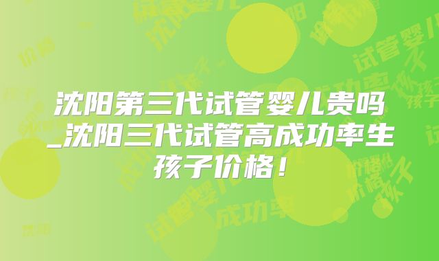 沈阳第三代试管婴儿贵吗_沈阳三代试管高成功率生孩子价格！