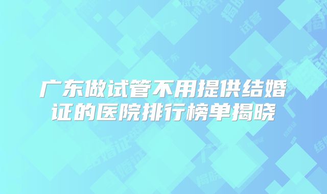 广东做试管不用提供结婚证的医院排行榜单揭晓