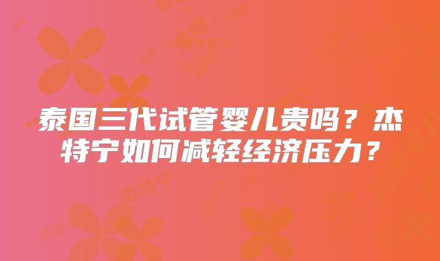 泰国三代试管婴儿贵吗？杰特宁如何减轻经济压力？