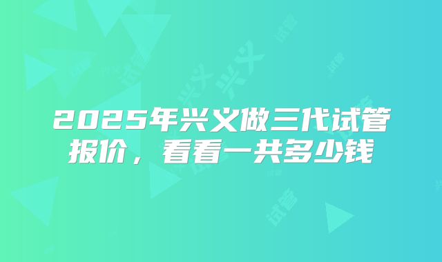 2025年兴义做三代试管报价，看看一共多少钱