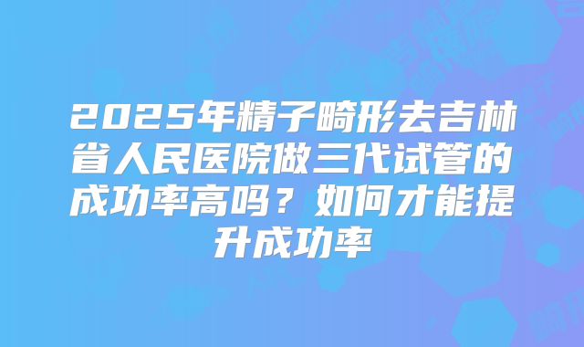 2025年精子畸形去吉林省人民医院做三代试管的成功率高吗?如何才能提升成功率