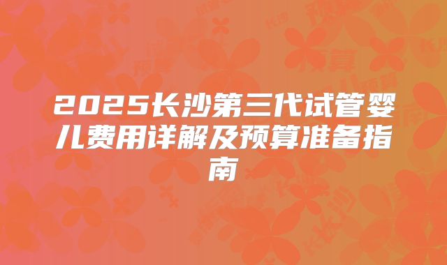 2025长沙第三代试管婴儿费用详解及预算准备指南