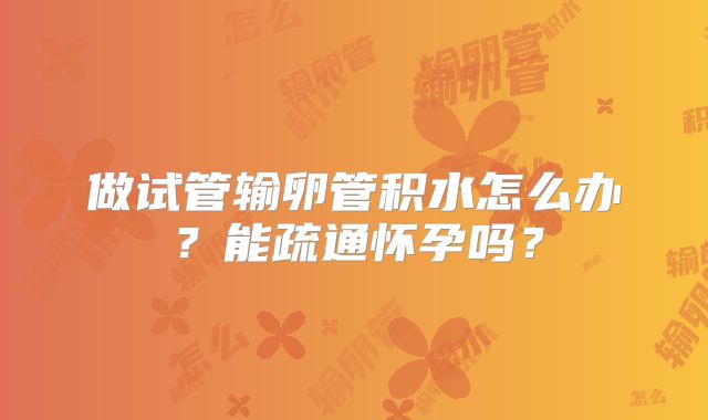 做试管输卵管积水怎么办?能疏通怀孕吗?