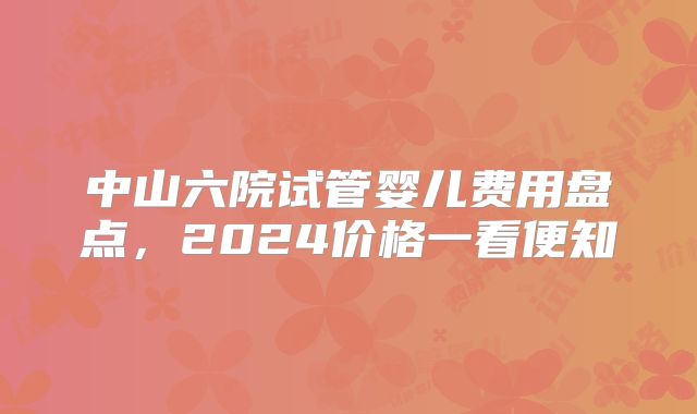 中山六院试管婴儿费用盘点,2024价格一看便知