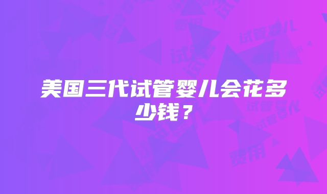 美国三代试管婴儿会花多少钱？