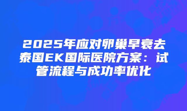 2025年应对卵巢早衰去泰国EK国际医院方案：试管流程与成功率优化