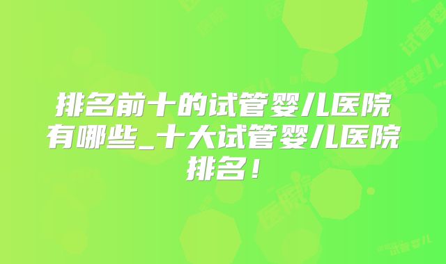 排名前十的试管婴儿医院有哪些_十大试管婴儿医院排名!
