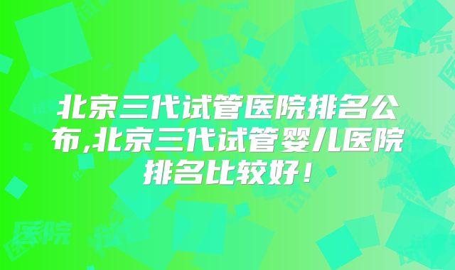 北京三代试管医院排名公布,北京三代试管婴儿医院排名比较好！