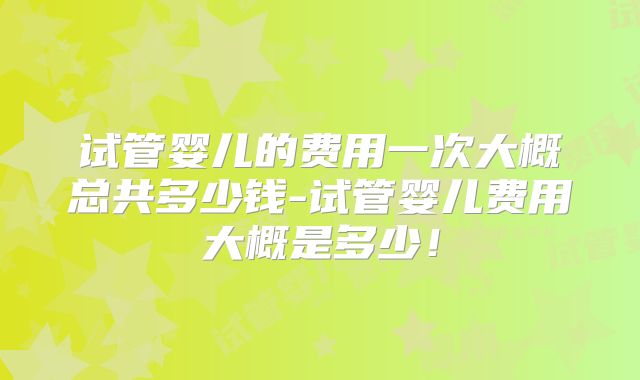试管婴儿的费用一次大概总共多少钱-试管婴儿费用大概是多少!