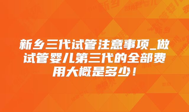 新乡三代试管注意事项_做试管婴儿第三代的全部费用大概是多少!