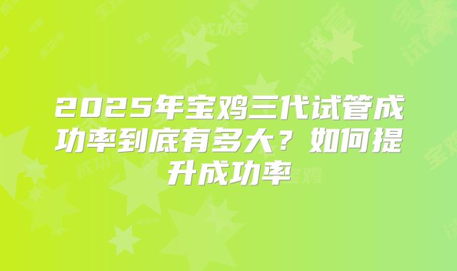 2025年宝鸡三代试管成功率到底有多大？如何提升成功率