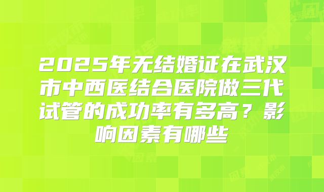 2025年无结婚证在武汉市中西医结合医院做三代试管的成功率有多高?影响因素有哪些